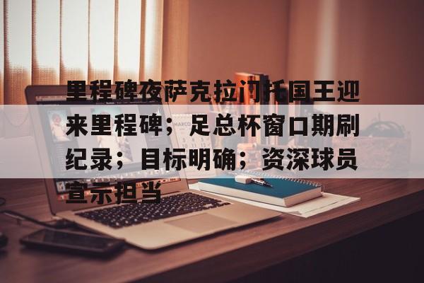 九游体育官网-关于里程碑夜萨克拉门托国王迎来里程碑；足总杯窗口期刷纪录；目标明确；资深球员宣示担当的信息